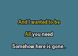 And I wanted to be

All you need

Somehow here is gone..