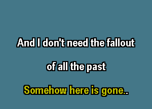 And I don't need the fallout

of all the past

Somehow here is gone..