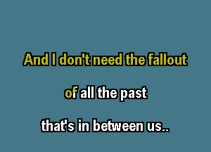 And I don't need the fallout

of all the past

thafs in between us..