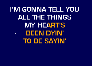 I'M GONNA TELL YOU
ALL THE THINGS
MY HEART'S

BEEN DYIN'
TO BE SAYIN'