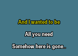 And I wanted to be

All you need

Somehow here is gone..