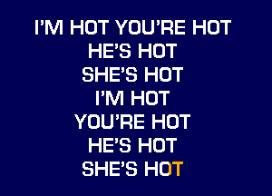 PM HOT YOU'RE HOT
HES HOT
SHE'S HOT
I'M HOT

YOURE HOT
HE'S HOT
SHE'S HOT