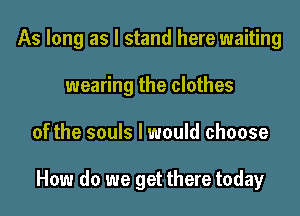 As long as I stand here waiting
wearing the clothes

of the souls I would choose

How do we get there today