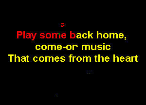 a

Play some back home,
come-or music

That comes from the heart