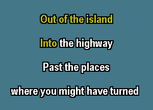 Out of the island
Into the highway

Past the places

where you might have turned
