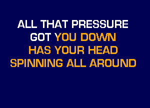 ALL THAT PRESSURE
GOT YOU DOWN
HAS YOUR HEAD

SPINNING ALL AROUND