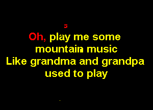 .0

Oh, play me some
mountain music

Like grandma and grandpa
used to play