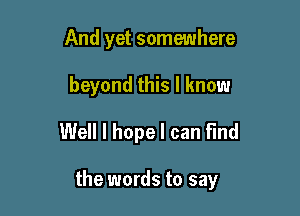 And yet somewhere
beyond this I know
Well I hope I can find

the words to say