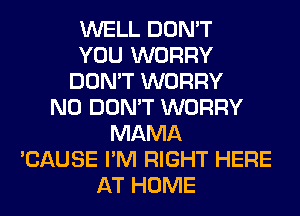 WELL DON'T
YOU WORRY
DON'T WORRY
N0 DON'T WORRY
MAMA
'CAUSE I'M RIGHT HERE
AT HOME