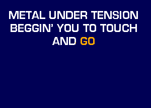 METAL UNDER TENSION
BEGGIN' YOU TO TOUCH
AND GO