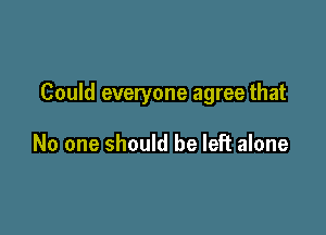 Could everyone agree that

No one should be left alone