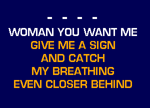 WOMAN YOU WANT ME
GIVE ME A SIGN
AND CATCH
MY BREATHING
EVEN CLOSER BEHIND