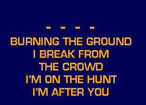 BURNING THE GROUND
I BREAK FROM
THE CROWD
I'M ON THE HUNT
I'M AFTER YOU
