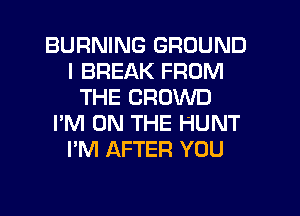 BURNING GROUND
I BREAK FROM
THE CROWD
I'M ON THE HUNT
I'M AFTER YOU