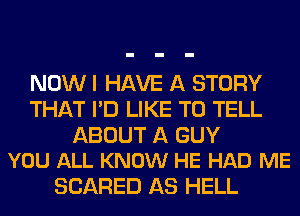 NOW I HAVE A STORY
THAT I'D LIKE TO TELL

ABOUT A GUY
YOU ALL KNOW HE HAD ME

SCARED AS HELL