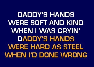 DADDY'S HANDS
WERE SOFT AND KIND
WHEN I WAS CRYIN'
DADDY'S HANDS
WERE HARD AS STEEL
WHEN I'D DONE WRONG