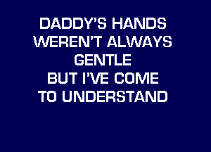 DADDYB HANDS
WEREN'T ALWAYS
GENTLE
BUT I'VE COME
TO UNDERSTAND

g