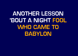 ANDTHERLESSON
'BUUT A NIGHT FOOL
WHO CAME T0

BABYLON