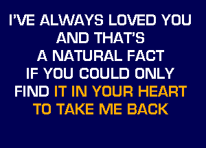 I'VE ALWAYS LOVED YOU
AND THAT'S
A NATU RAL FACT
IF YOU COULD ONLY
FIND IT IN YOUR HEART
TO TAKE ME BACK