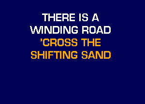 THERE IS A
WINDING ROAD
'CROSS THE

SHIFTING SAND