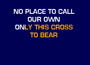N0 PLACE TO CALL
OUR OlNN
ONLY THIS CROSS

T0 BEAR
