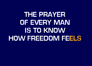 THE PRAYER
OF EVERY MAN
IS TO KNOW
HOW FREEDOM FEELS