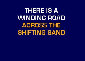 THERE IS A
WINDING ROAD
ACROSS THE

SHIFTING SAND
