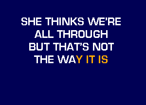 SHE THINKS WE'RE
ALL THROUGH
BUT THAT'S NOT
THE WAY IT IS