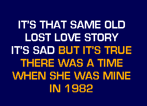 ITS THAT SAME OLD
LOST LOVE STORY
ITS SAD BUT ITS TRUE
THERE WAS A TIME
WHEN SHE WAS MINE
IN 1 982