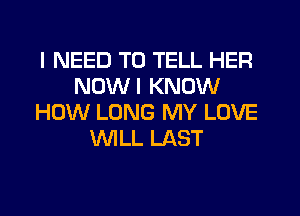 I NEED TO TELL HER
NOWI KNOW
HOW LONG MY LOVE
WLL LAST