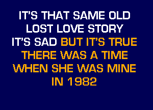 ITS THAT SAME OLD
LOST LOVE STORY
ITS SAD BUT ITS TRUE
THERE WAS A TIME
WHEN SHE WAS MINE
IN 1 982