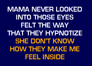 MAMA NEVER LOOKED
INTO THOSE EYES
FELT THE WAY
THAT THEY HYPNOTIZE
SHE DON'T KNOW
HOW THEY MAKE ME
FEEL INSIDE