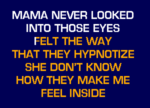 MAMA NEVER LOOKED
INTO THOSE EYES
FELT THE WAY
THAT THEY HYPNOTIZE
SHE DON'T KNOW
HOW THEY MAKE ME
FEEL INSIDE