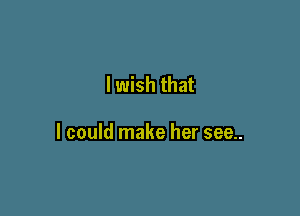 I wish that

I could make her see..