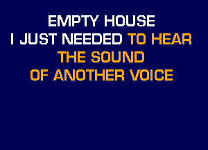 EMPTY HOUSE
I JUST NEEDED TO HEAR
THE SOUND
OF ANOTHER VOICE