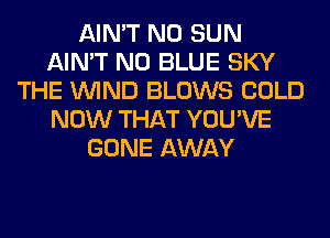 AIN'T N0 SUN
AIN'T N0 BLUE SKY
THE WIND BLOWS COLD
NOW THAT YOU'VE
GONE AWAY