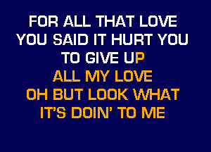 FOR ALL THAT LOVE
YOU SAID IT HURT YOU
TO GIVE UP
ALL MY LOVE
0H BUT LOOK WHAT
ITS DOIN' TO ME