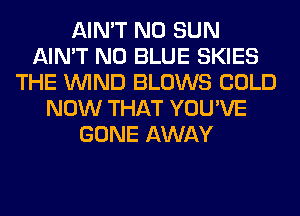 AIN'T N0 SUN
AIN'T N0 BLUE SKIES
THE WIND BLOWS COLD
NOW THAT YOU'VE
GONE AWAY