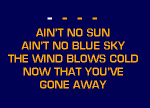AIN'T N0 SUN
AIN'T N0 BLUE SKY
THE WIND BLOWS COLD
NOW THAT YOU'VE
GONE AWAY