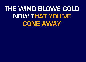THE WIND BLOWS COLD
NOW THAT YOU'VE
GONE AWAY