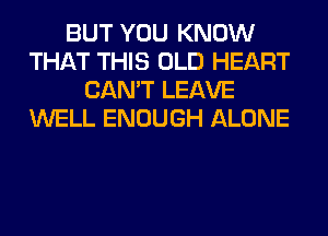 BUT YOU KNOW
THAT THIS OLD HEART
CAN'T LEAVE
WELL ENOUGH ALONE