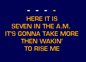 HERE IT IS
SEVEN IN THE AM.
ITS GONNA TAKE MORE
THEN WAKIN'

T0 RISE ME