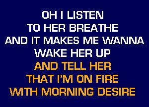 OH I LISTEN

TO HER BREATHE
AND IT MAKES ME WANNA

WAKE HER UP
AND TELL HER
THAT I'M ON FIRE
WITH MORNING DESIRE
