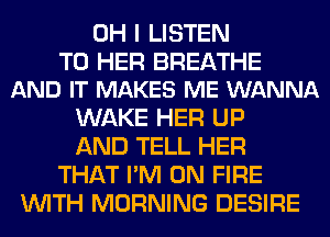 OH I LISTEN

TO HER BREATHE
AND IT MAKES ME WANNA

WAKE HER UP
AND TELL HER
THAT I'M ON FIRE
WITH MORNING DESIRE