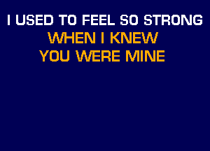 I USED TO FEEL 50 STRONG
WHEN I KNEW
YOU WERE MINE