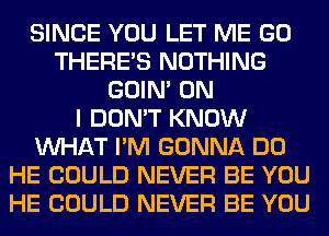 SINCE YOU LET ME GO
THERE'S NOTHING
GOIN' ON
I DON'T KNOW
WHAT I'M GONNA DO
HE COULD NEVER BE YOU
HE COULD NEVER BE YOU