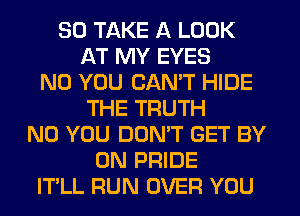 SO TAKE A LOOK
AT MY EYES
N0 YOU CANT HIDE
THE TRUTH
N0 YOU DOMT GET BY
0N PRIDE
IT'LL RUN OVER YOU