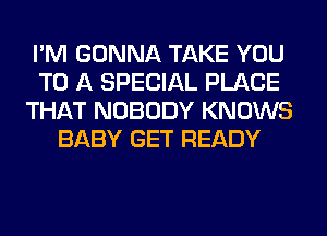 I'M GONNA TAKE YOU
TO A SPECIAL PLACE
THAT NOBODY KNOWS
BABY GET READY