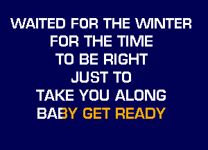 WAITED FOR THE VUINTER
FOR THE TIME
TO BE RIGHT
JUST TO
TAKE YOU ALONG
BABY GET READY