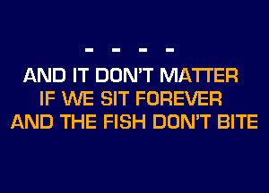 AND IT DON'T MATTER
IF WE SIT FOREVER
AND THE FISH DON'T BITE